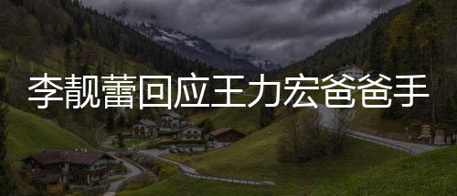 信 李靓蕾回力宏爸爸手写点前道歉宏下王力午3应王要求