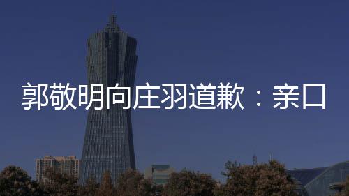袭 年后明向庄羽正式郭敬认抄道歉道歉亲口承